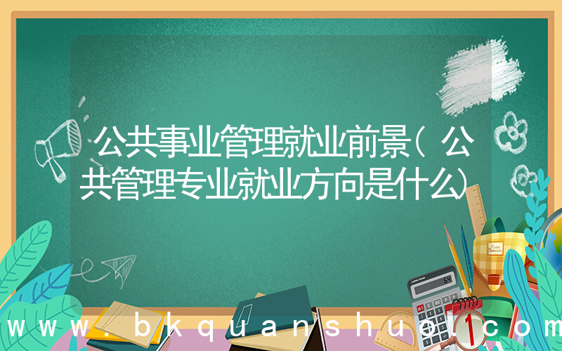 公共事业管理就业前景(公共管理专业就业方向是什么)