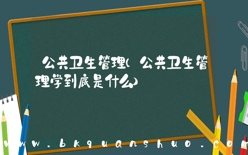 公共卫生管理(公共卫生管理学到底是什么)