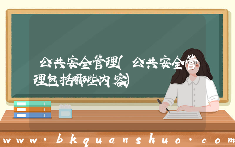 公共安全管理(公共安全管理包括哪些内容)