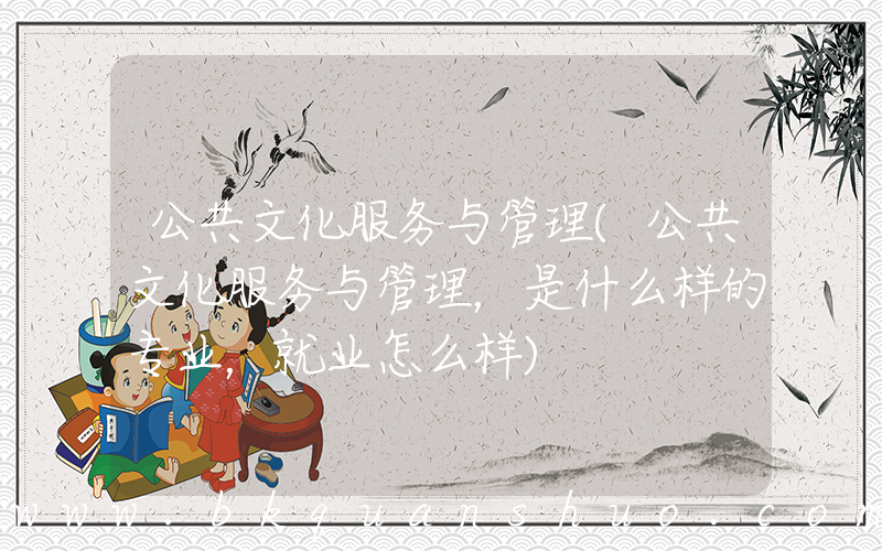 公共文化服务与管理(公共文化服务与管理，是什么样的专业，就业怎么样)