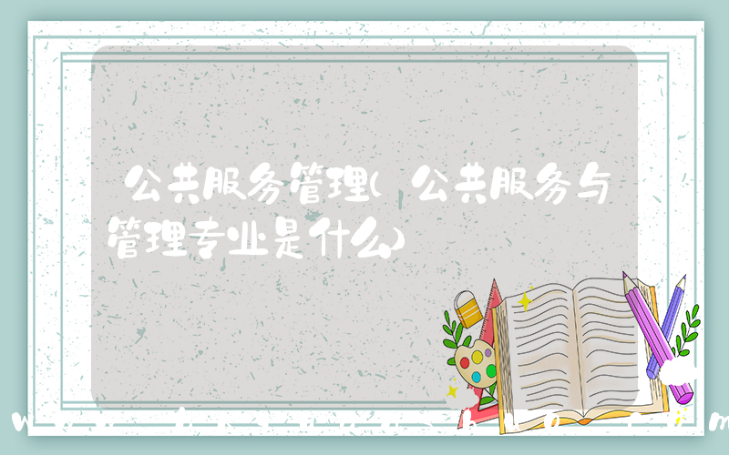 公共服务管理(公共服务与管理专业是什么)