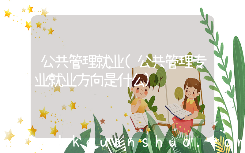 公共管理就业(公共管理专业就业方向是什么)