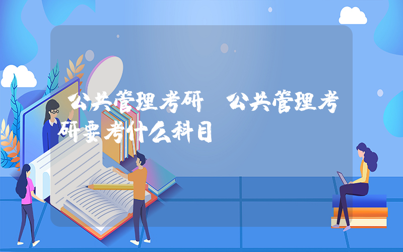 公共管理考研(公共管理考研要考什么科目)