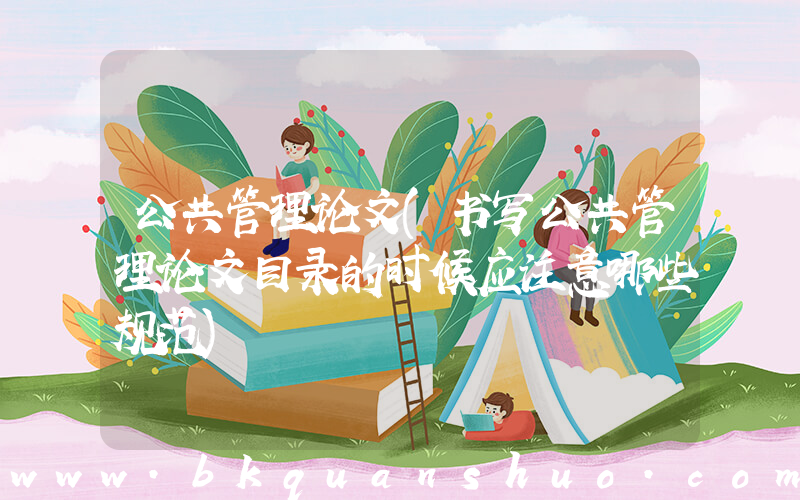 公共管理论文(书写公共管理论文目录的时候应注意哪些规范)