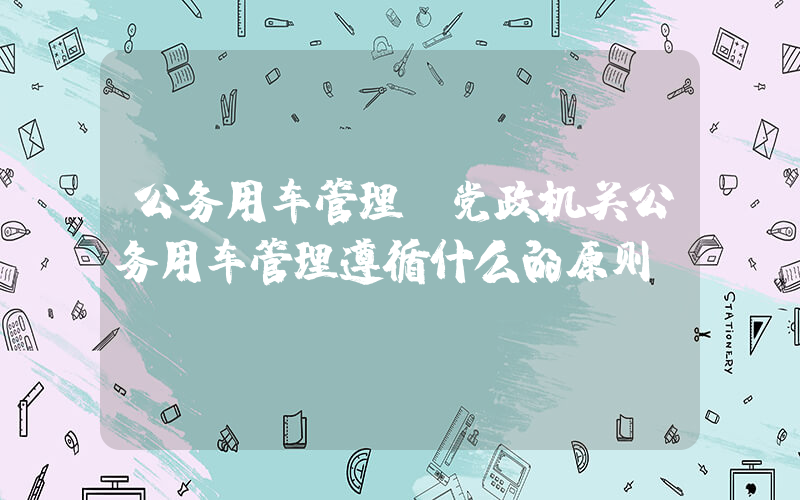 公务用车管理(党政机关公务用车管理遵循什么的原则)