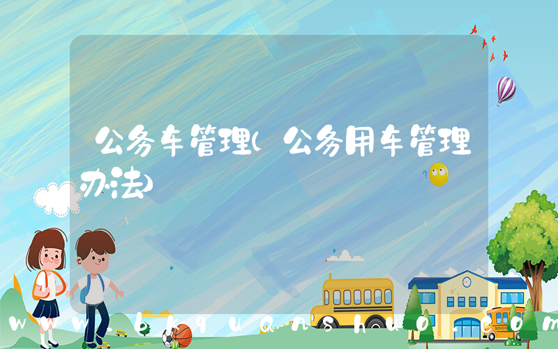 公务车管理(公务用车管理办法)
