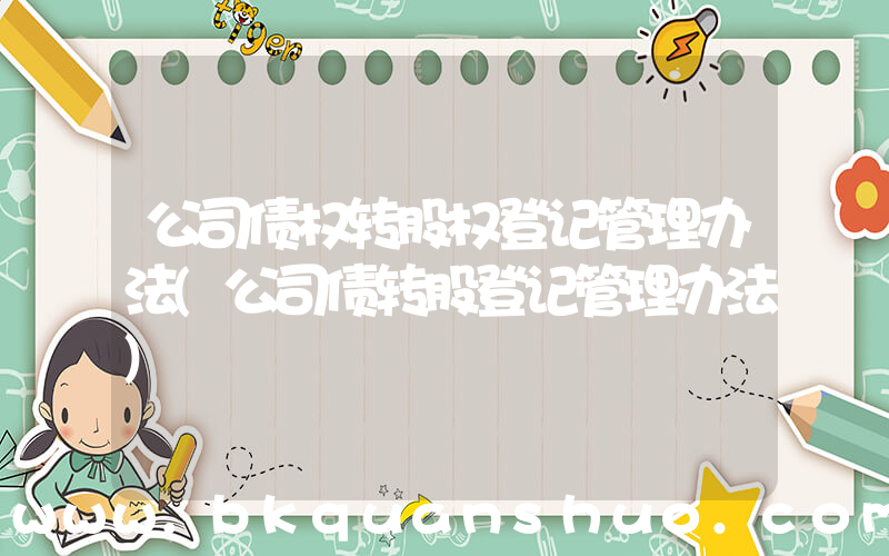 公司债权转股权登记管理办法(公司债转股登记管理办法)