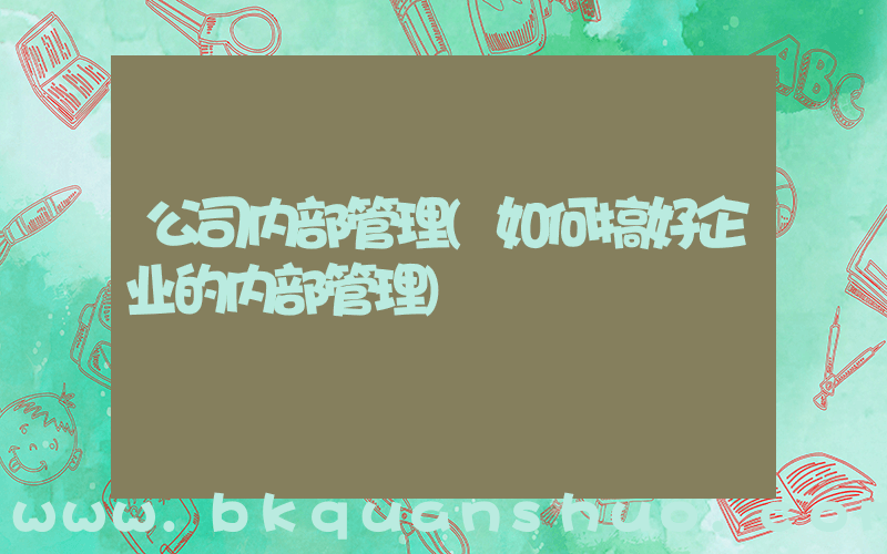 公司内部管理(如何搞好企业的内部管理)