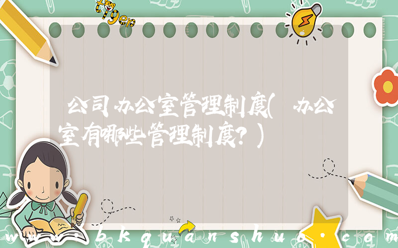 公司办公室管理制度(办公室有哪些管理制度？)