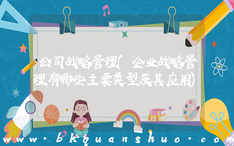 公司战略管理(企业战略管理有哪些主要类型及其应用)