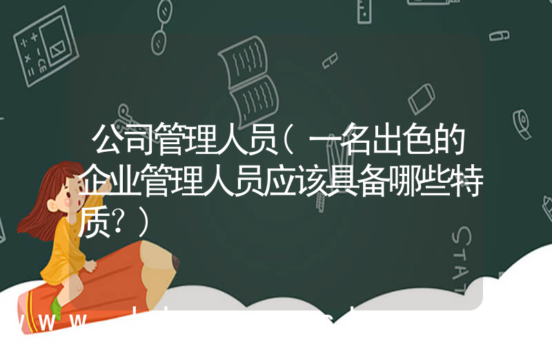 公司管理人员(一名出色的企业管理人员应该具备哪些特质？)