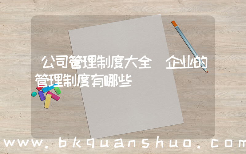 公司管理制度大全(企业的管理制度有哪些)