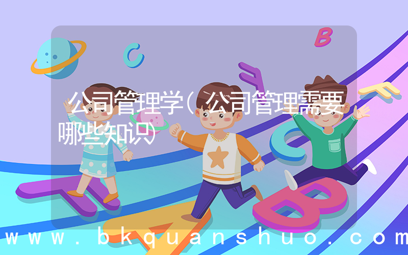公司管理学(公司管理需要哪些知识)