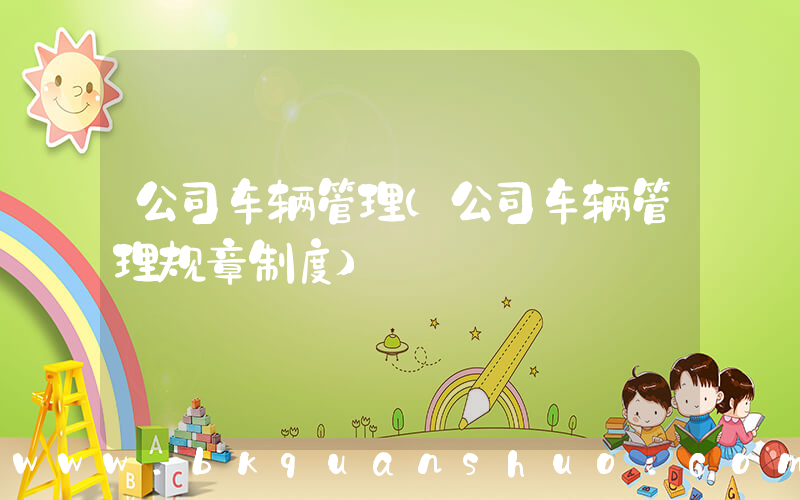 公司车辆管理(公司车辆管理规章制度)
