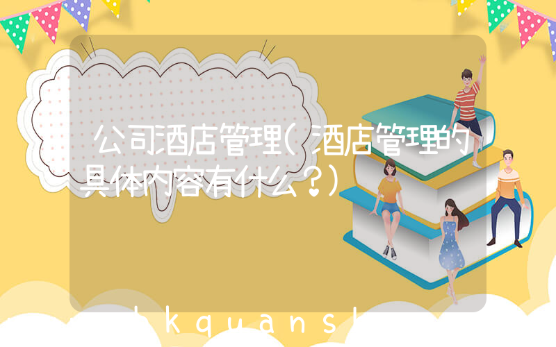 公司酒店管理(酒店管理的具体内容有什么？)