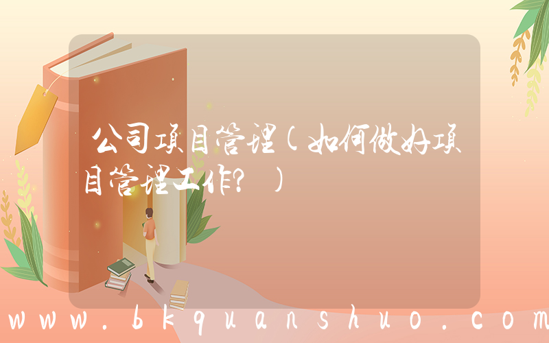 公司项目管理(如何做好项目管理工作？)