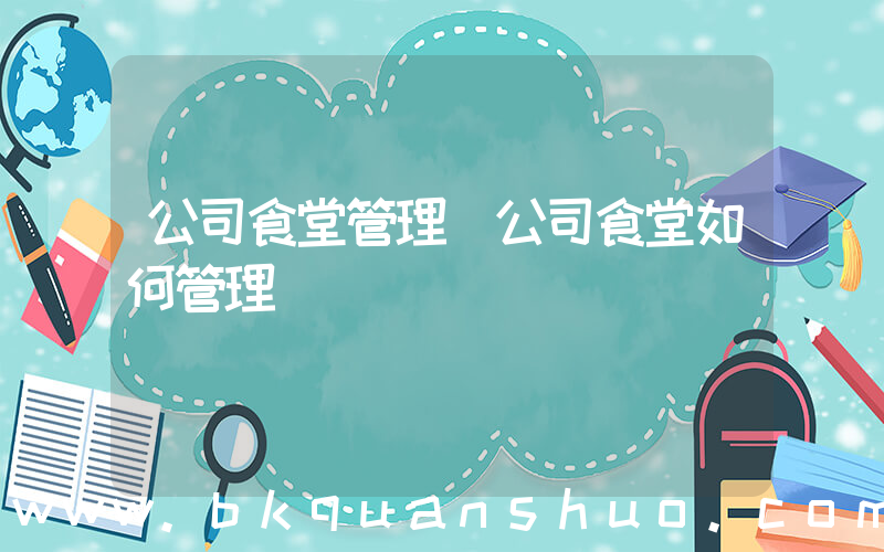 公司食堂管理(公司食堂如何管理)