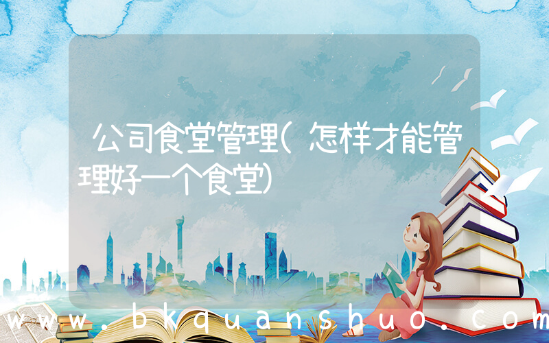 公司食堂管理(怎样才能管理好一个食堂)