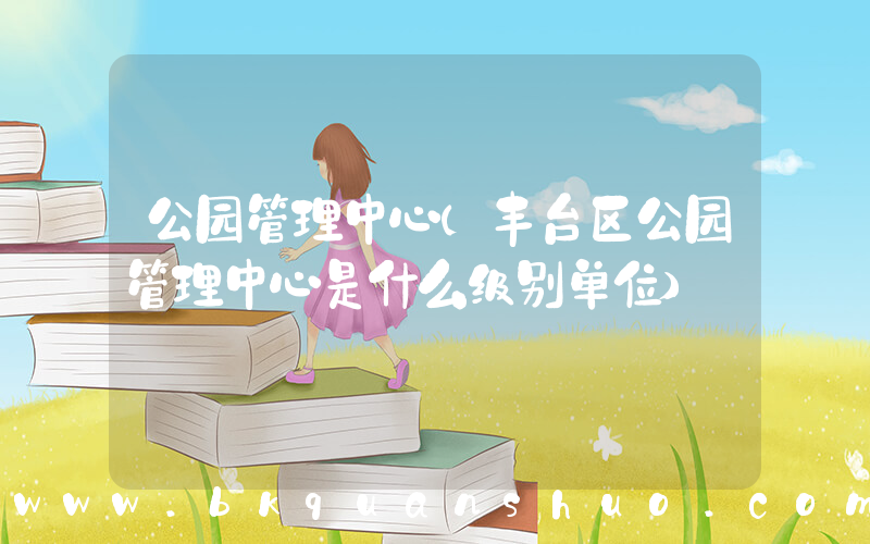 公园管理中心(丰台区公园管理中心是什么级别单位)