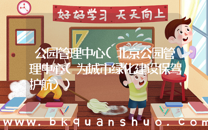 公园管理中心(北京公园管理中心(为城市绿化建设保驾护航))