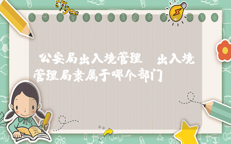 公安局出入境管理(出入境管理局隶属于哪个部门)