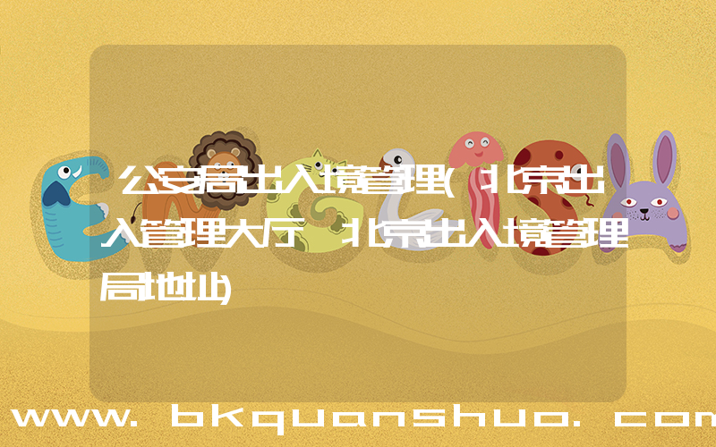 公安局出入境管理(北京出入管理大厅,北京出入境管理局地址)