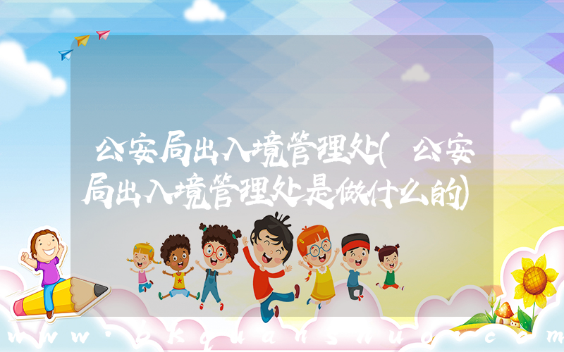 公安局出入境管理处(公安局出入境管理处是做什么的)