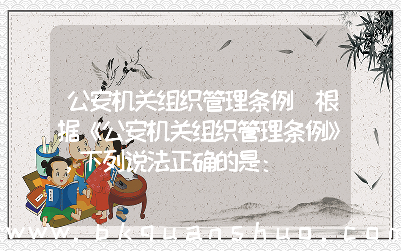 公安机关组织管理条例(根据《公安机关组织管理条例》，下列说法正确的是：)
