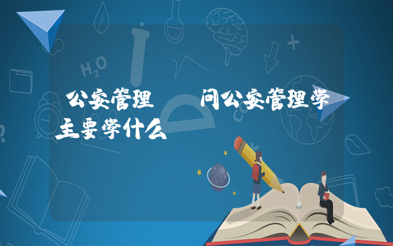 公安管理(请问公安管理学主要学什么？)
