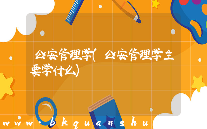 公安管理学(公安管理学主要学什么)