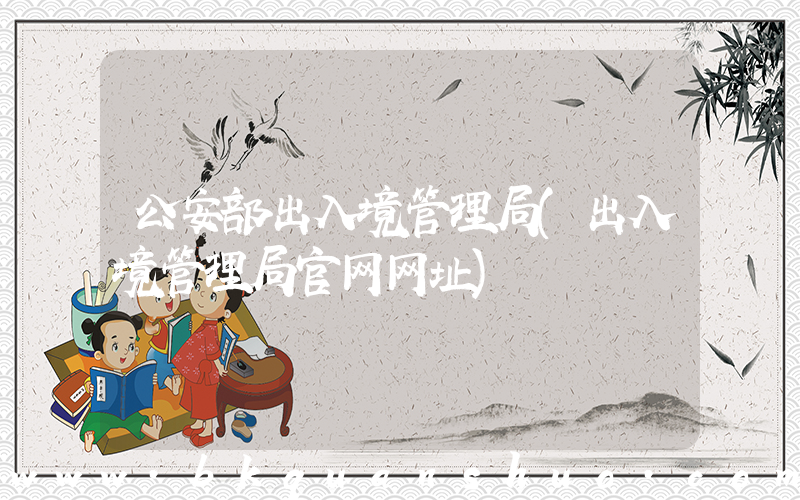 公安部出入境管理局(出入境管理局官网网址)