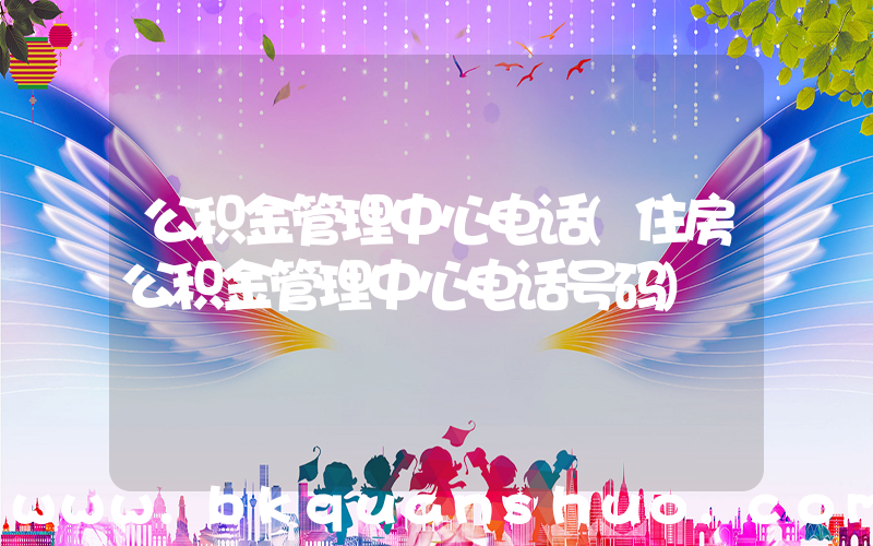 公积金管理中心电话(住房公积金管理中心电话号码)