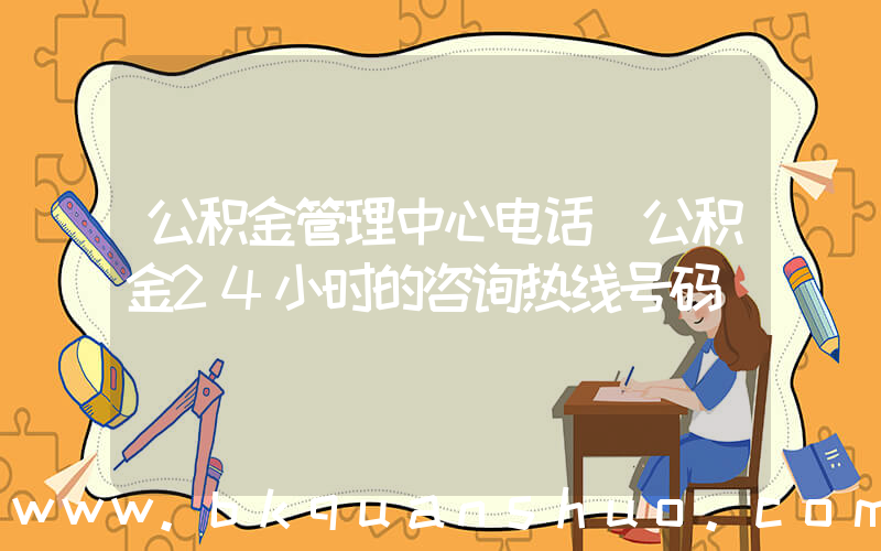 公积金管理中心电话(公积金24小时的咨询热线号码)