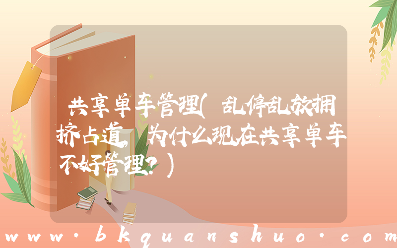 共享单车管理(乱停乱放拥挤占道，为什么现在共享单车不好管理？)