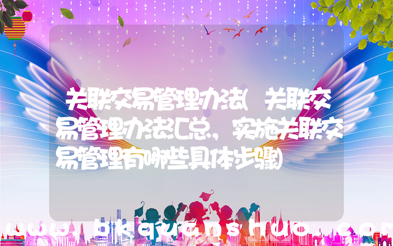 关联交易管理办法(关联交易管理办法汇总，实施关联交易管理有哪些具体步骤)