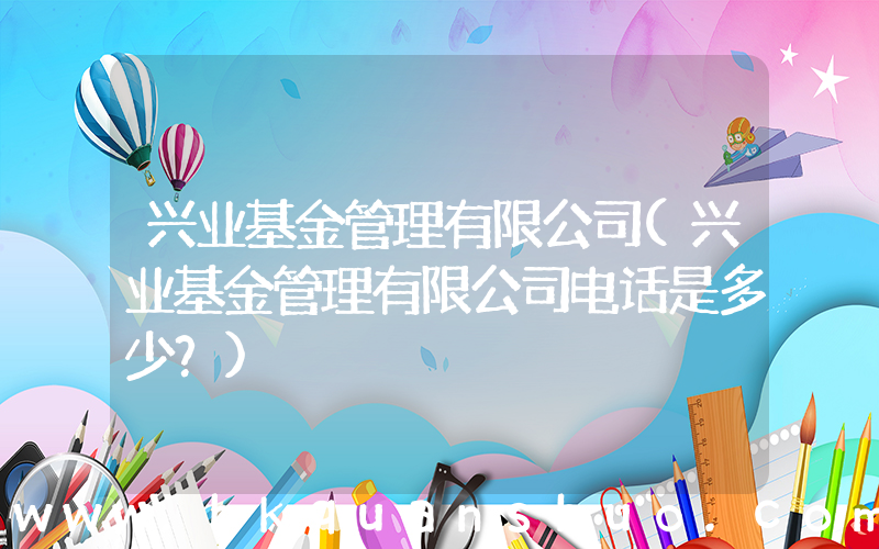 兴业基金管理有限公司(兴业基金管理有限公司电话是多少？)