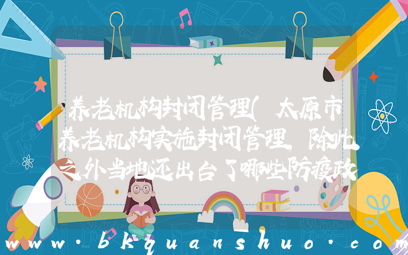 养老机构封闭管理(太原市养老机构实施封闭管理，除此之外当地还出台了哪些防疫政策？)
