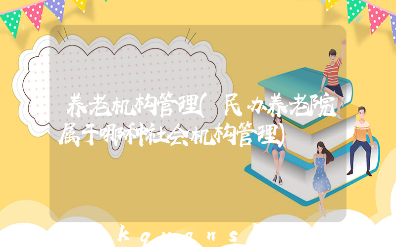 养老机构管理(民办养老院属于哪种社会机构管理)