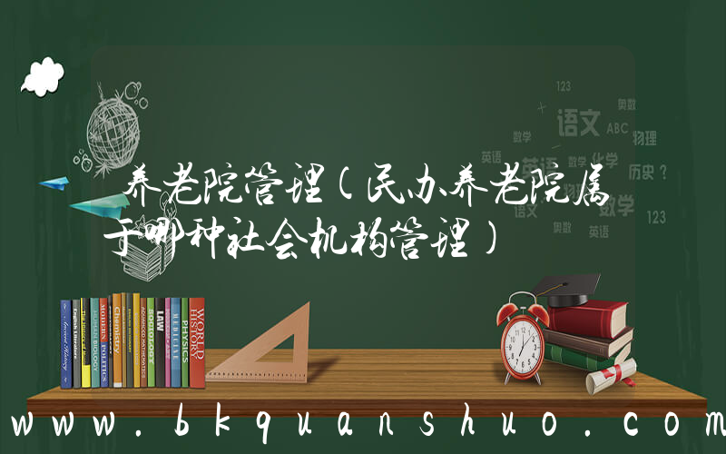 养老院管理(民办养老院属于哪种社会机构管理)