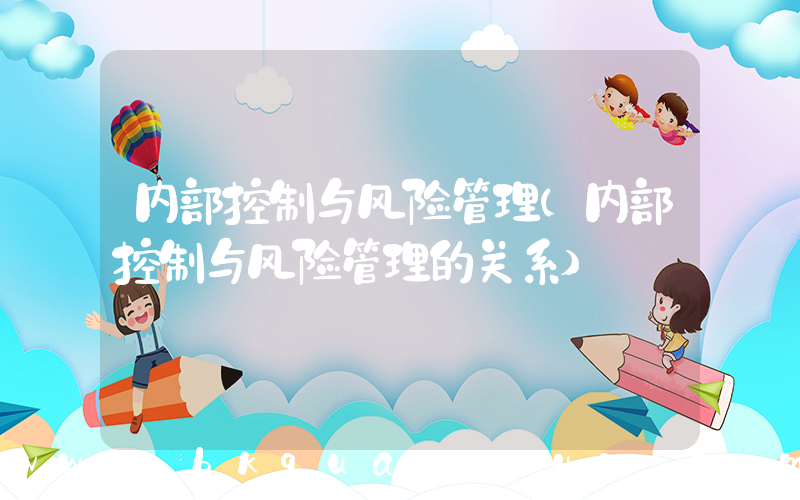 内部控制与风险管理(内部控制与风险管理的关系)