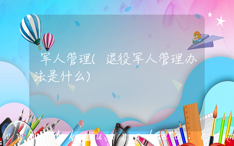 军人管理(退役军人管理办法是什么)