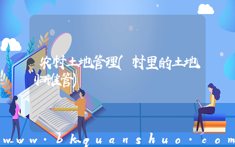 农村土地管理(村里的土地归谁管)