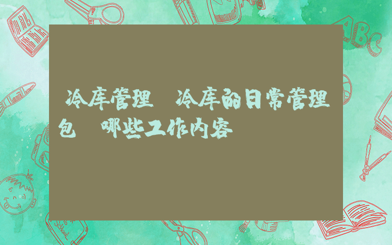 冷库管理(冷库的日常管理包含哪些工作内容。)