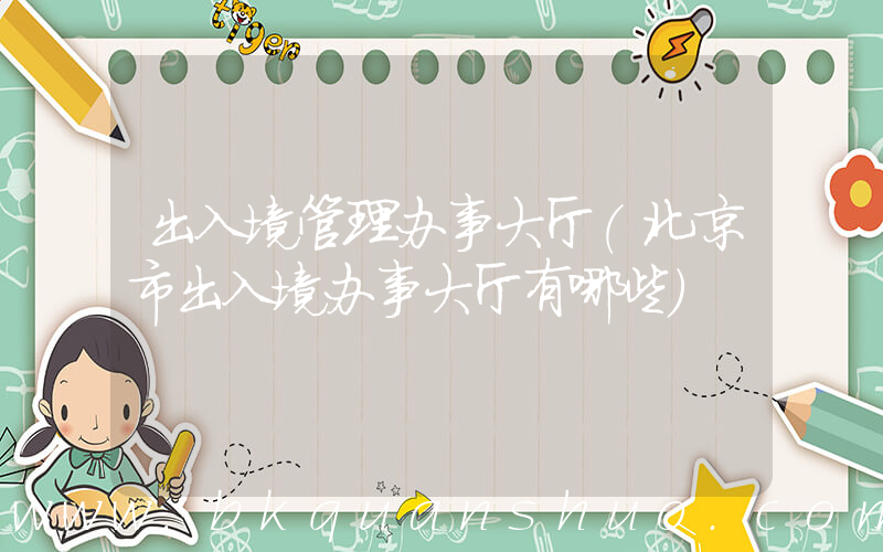 出入境管理办事大厅(北京市出入境办事大厅有哪些)