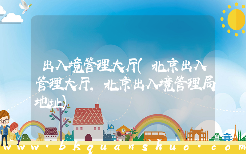 出入境管理大厅(北京出入管理大厅,北京出入境管理局地址)