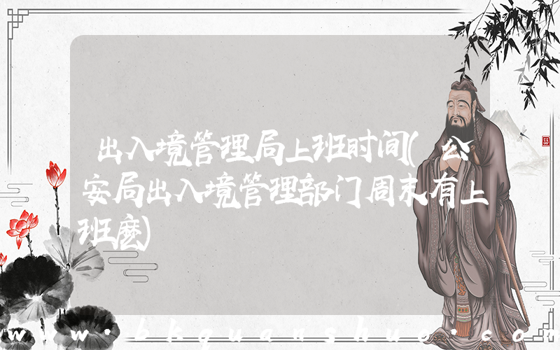 出入境管理局上班时间(公安局出入境管理部门周末有上班麽)