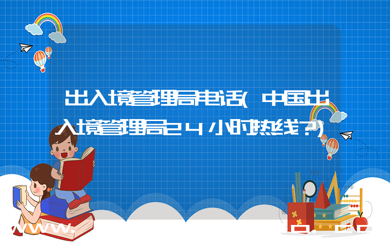 出入境管理局电话(中国出入境管理局24小时热线？)
