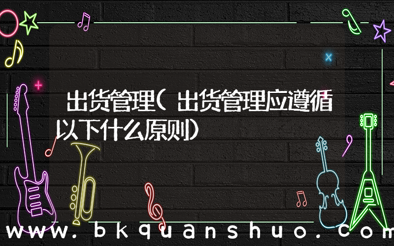 出货管理(出货管理应遵循以下什么原则)