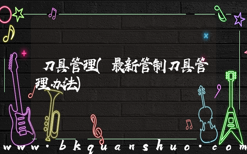 刀具管理(最新管制刀具管理办法)