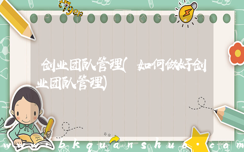 创业团队管理(如何做好创业团队管理)